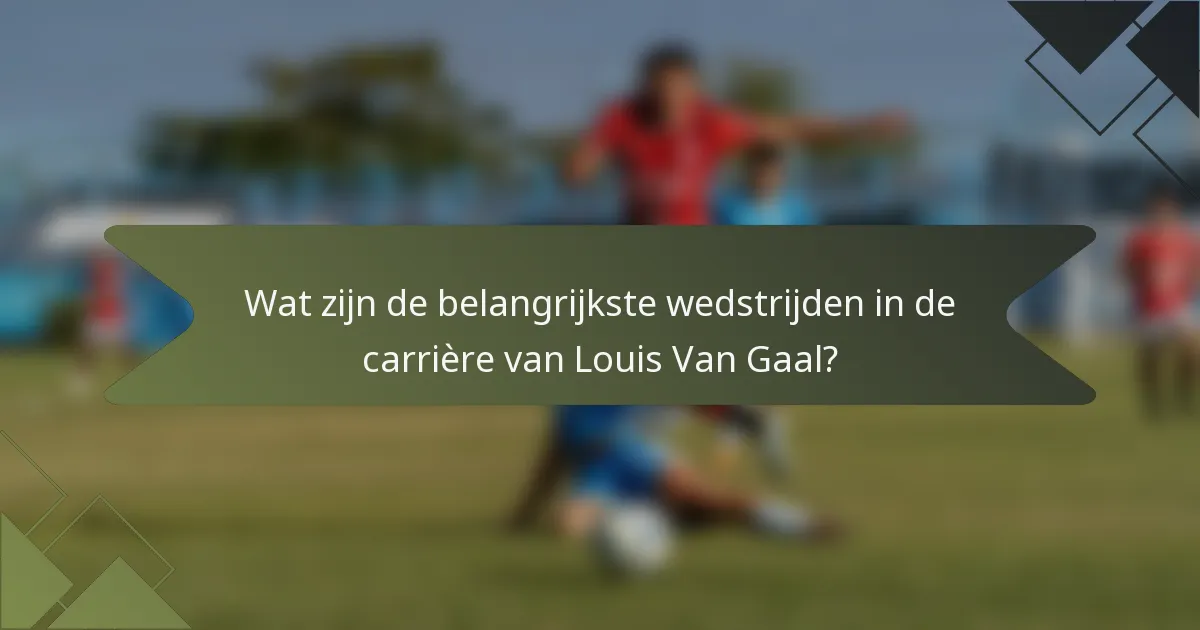 Wat zijn de belangrijkste wedstrijden in de carrière van Louis Van Gaal?